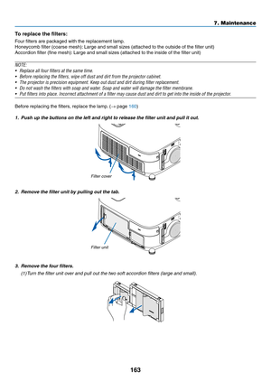 Page 175163
7. Maintenance
To	replace	the	filters:
Four	filters	are	packaged	with	the	replacement	lamp.
Honeycomb	filter	(coarse	mesh):	Large	and	small	sizes	(attached	to	the	outside	of	the	filter	unit)
Accordion	filter	(fine	mesh):	Large	and	small	sizes	(attached	to	the	inside	of	the	filter	unit)
NOTE:	
•	 Replace	all	four	filters	at	the	same	time.
•	 Before	replacing	the	filters,	wipe	off	dust	and	dirt	from	the	projector	cabinet.	
•	 The	projector	is	precision	equipment.	Keep	out	dust	and	dirt	during	filter...