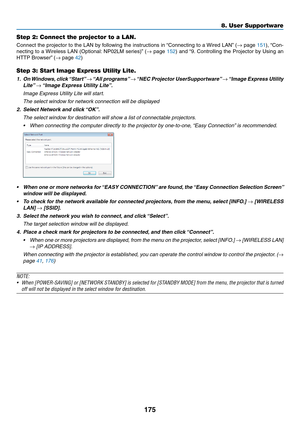 Page 187175
8. User Supportware
Step 2: Connect the projector to a LAN.
Connect	the	projector	 to	the	 LAN	 by	following	 the	instructions	 in	“Connecting	 to	a	Wired	 LAN”	(→	page	151),	 “Con-
necting	 to	a	Wireless	 LAN	(Optional: 	NP02LM	 series)”	(→	page	152)	 and	 “9.	Controlling	 the	Projector	 by	Using	 an	
HTTP	Browser” 	(→	page	42)
Step 3: Start Image Express Utility Lite.
1.	 On	Windows, 	click	 “Start” 	→	“All	 programs” 	→	“NEC	 Projector	 UserSupportware” 	→	“Image	 Express	 Utility	
Lite”	→	“Image...