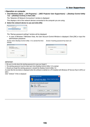 Page 207195
8. User Supportware
•	Operation	on	computer
1	 Click	Windows	 [Start]	→	[All	 Programs]	→	[NEC	 Projector	 User	Supportware]	→	[Desktop	 Control	Utility	
1.0]	→	[Desktop	Control], 	in	that	order.
	 The	“Selection	Of	Network	Connections” 	window	is	displayed.
	 This	displays	a	list	of	the	network	devices	connected	to	the	computer	you	are	using.
2	 Select	the	network	device	to	use	and	click	[OK].
	 The	“Startup	password	settings” 	window	will	be	displayed.
•	 In	case	 of	Windows	 7/Windows	 Vista,	the...
