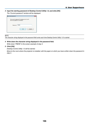 Page 208196
8. User Supportware
3	 Input	the	starting	password	of	Desktop	Control	Utility	1.0,	and	click	[OK].
	 The	“Current	password” 	window	will	be	displayed.
NOTE:
The	character	string	displayed	in	the	password	field	varies	each	time	Desktop	Control	Utility	1.0	is	started.
4	 Write	down	the	character	string	displayed	in	the	password	field.
	 Write	down	“PMHN”	in	the	screen	example	of	step	3.
5	 Click	[OK].
	 Desktop	Control	Utility	1.0	will	be	started.
 Move to the room where the projector is installed,...