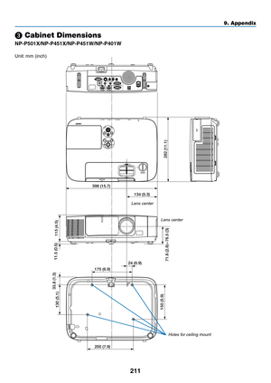 Page 223211
9. Appendix
71.8 (2.8) – 76.5 (3)
398 (15.7)
115 (4.5)282 (11.1)
11.5 (0.5)
175 (6.9)
24 (0.9)
33.8 (1.3)
130 (5.1)
150 (5.9)
200 (7.9) 134 (5.3)
❸ Cabinet Dimensions
NP-P501X/NP-P451X/NP-P451W/NP-P401W
Unit:
	mm	(inch)
Lens center
Lens center
Holes for ceiling mount 