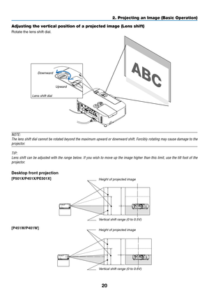 Page 3220
2. Projecting an Image (Basic Operation)
Adjusting the vertical position of a projected image (Lens shift)
Rotate	the	lens	shift	dial.
DownwardUpward
Lens shift dial
NOTE:
The	 lens	 shift	 dial	cannot	 be	rotated	 beyond	 the	maximum	 upward	or	downward	 shift.	Forcibly	 rotating	may	cause	 damage	 to	the	
projector.
TIP:
Lens	 shift	can	be	adjusted	 with	the	range	 below.	 If	you	 wish	 to	move	 up	the	 image	 higher	 than	this	limit,	 use	the	tilt	foot	 of	the	
projector.
Desktop	front	projection...