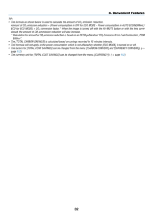 Page 4432
3. Convenient Features
TIP:
•	 The	formula	as	shown	below	is	used	to	calculate	the	amount	of	CO2	emission	reduction.
	 Amount	of	CO2	emission	 reduction	 =	(Power	 consumption	 in	OFF	 for	ECO	 MODE	 −	Power	 consumption	 in	AUTO	 ECO/NORMAL/
ECO	for	ECO	 MODE)	 ×	CO2	conversion	 factor.*	When	the	image	 is	turned	 off	with	 the	AV-MUTE	 button	or	with	 the	lens	 cover	
closed,	the	amount	of	CO2	emmission	reduction	will	also	increase.
	 *		Calculation	 for	amount	 of	CO2	emission	 reduction	 is	based...