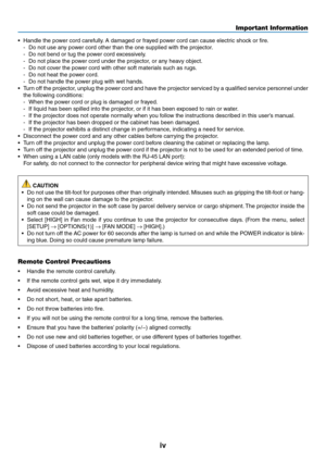 Page 6iv
Important Information
•	 Handle	the	power	cord	carefully.	A	damaged	or	frayed	power	cord	can	cause	electric	shock	or	fire.
-	 Do	not	use	any	power	cord	other	than	the	one	supplied	with	the	projector.
-	 Do	not	bend	or	tug	the	power	cord	excessively.
-	 Do	not	place	the	power	cord	under	the	projector,	or	any	heavy	object.
-	 Do	not	cover	the	power	cord	with	other	soft	materials	such	as	rugs.
-	 Do	not	heat	the	power	cord.
-	 Do	not	handle	the	power	plug	with	wet	hands.
•	 Turn	off	the	 projector,...