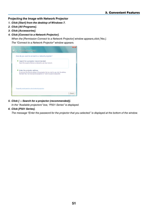 Page 6351
3. Convenient Features
Projecting	the	Image	with	Network	Projector
1.	 Click	[Start]	from	the	desktop	of	Windows	7.
2.	 Click	[All	Programs].
3.	 Click	[Accessories].
4.	 Click	[Connect	to	a	Network	Projector].
	 When	the	[Permission	Connect	to	a	Network	Projector]	window	appears,click	[Yes.].
	 The	“Connect	to	a	Network	Projector” 	window	appears.
5.	 Click	[→	Search	for	a	projector	(recommended)].
	 In	the	“Available	projectors” 	box,	“P501	Series” 	is	displayed.
6.	 Click	[P501	Series].
	 The...