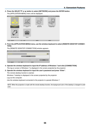 Page 6856
3. Convenient Features
2.	 Press	the	SELECT	▼ or ▲	button	to	select	[NETWORK]	and	press	the	ENTER	button.
	 The	[APPLICATION	MENU]	menu	will	be	displayed.
3.	 From	the	[APPLICATION	 MENU]	menu,	use	 the	wireless	 keyboard	 to	select	 [REMOTE	 DESKTOP	 CONNEC-
TION].
	 The	[REMOTE	DESKTOP	CONNECTION]	window	appears.
4.	 Operate	the	wireless	keyboard	to	input	the	IP	address	of	 Windows	7	and	click	[CONNECTION].
 The log-on screen of Windows 7 is displayed in the screen projected by the projector.
5....