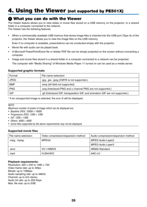 Page 7159
4. Using the Viewer (not supported by PE501X)
❶ What you can do with the Viewer
The	Viewer	 feature	 allows	you	to	view	 slides	 or	movie	 files	stored	 on	a	USB	 memory	 on	the	 projector,	 or	a	shared	
folder	in	a	computer	connected	to	the	network.
The	 Viewer	has	the	following	features.
•	 When	 a	commercially	 available	USB	memory	 that	stores	 image	files	is	inserted	 into	the	USB	 port	(Type	 A)	of	the	
projector,	the	 Viewer	allows	you	to	view	the	image	files	on	the	USB	memory.
	 Even	if	no...