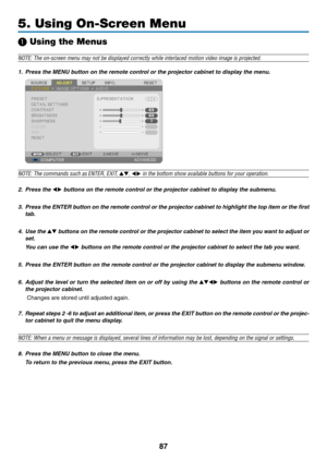 Page 9987
5. Using On-Screen Menu
❶ Using the Menus
NOTE:	The	on-screen	menu	may	not	be	displayed	correctly	while	interlaced	motion	video	image	is	projected.
1.	 Press	the	MENU	button	on	the	remote	control	or	the	projector	cabinet	to	display	the	menu.
NOTE:	The	commands	such	as	ENTER,	EXIT,	▲▼,	◀▶	in	the	bottom	show	available	buttons	for	your	operation.
2. Press the ◀▶	buttons	on	the	remote	control	or	the	projector	cabinet	to	display	the	submenu.
3.	 Press	 the	ENTER	 button	on	the	 remote	 control	 or	the...