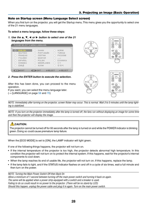 Page 3728
3. Projecting an Image (Basic Operation)
Note on Startup screen (Menu Language Select screen)
When	you	first	 turn	 on	the	 projector,	 you	will	get	 the	Startup	 menu.	This	 menu	 gives	you	the	opportunity	 to	select	 one	
of the 21 menu languages.
To	select	a	menu	language, 	follow	these	steps:
1. Use  the , ,   or   button  to  select  one  of  the  21 
languages from the menu.
2.  Press the ENTER button to execute the selection.
After  this  has  been  done,  you  can  proceed  to  the  menu...