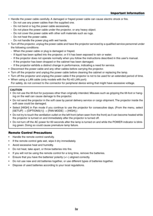 Page 6iv
Important Information
•	 Handle	the	power	cable	carefully.	A	damaged	or	frayed	power	cable	can	cause	electric	shock	or	fire.
-	 Do	not	use	any	power	cables	than	the	supplied	one. 			
-	 Do	not	bend	or	tug	the	power	cable	excessively.
-	 Do	not	place	the	power	cable	under	the	projector,	or	any	heavy	object.
-	 Do	not	cover	the	power	cable	with	other	soft	materials	such	as	rugs.
-	 Do	not	heat	the	power	cable.
-	 Do	not	handle	the	power	plug	with	wet	hands.
•	 Turn	off	the	 projector,	 unplug	the	power...