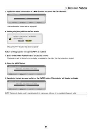 Page 5344
4. Convenient Features
7. Type in the same combination of  buttons and press the ENTER button.  
 The confirmation screen will be displayed.
8. Select [YES] and press the ENTER button.  
 The SECURITY function has been enabled.
To	turn	on	the	projector	when	[SECURITY]	is	enabled:
1. Press and hold the POWER button for about 1 second.
	 The	projector	will	be	turned	on	and	display	a	message	to	the	effect	that	the	projector	is	locked.
2.  Press the MENU button.
3.  Type in the correct keyword and...