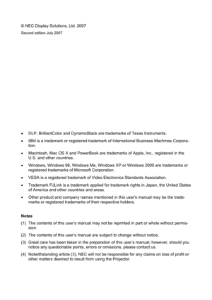 Page 2
© NEC Display Solutions, Ltd. 2007 
Second edition July 2007 
 
 
 
 
 
 
 
 
 
 
 
 
 
•  DLP, BrilliantColor and DynamicBlack ar e trademarks of Texas Instruments. 
•   IBM is a trademark or registered trademark  of International Business Machines Corpora-
tion. 
•   Macintosh, Mac OS X and PowerBook are tradem arks of Apple, Inc., registered in the 
U.S. and other countries. 
•   Windows, Windows 98, Windows Me, Windows XP or Windows 2000 are trademarks or 
registered trademarks of Microsoft...