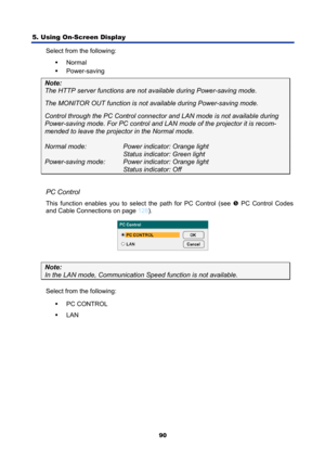 Page 102
5. Using On-Screen Display 
90
Select from the following: ƒ Normal  
ƒ  Power-saving 
Note:   
The HTTP server functions are not  available during Power-saving mode. 
The MONITOR OUT function is not av ailable during Power-saving mode. 
Control through the PC Control connect or and LAN mode is not available during 
Power-saving mode. For PC control and LAN  mode of the projector it is recom-
mended to leave the projector in the Normal mode. 
 
Normal mode:    Power indicator: Orange light...