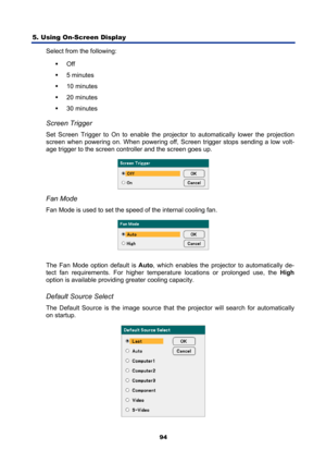 Page 106
5. Using On-Screen Display 
94
Select from the following: ƒ Off 
ƒ  5 minutes 
ƒ  10 minutes 
ƒ  20 minutes 
ƒ  30 minutes 
 
Screen Trigger 
Set Screen Trigger to On to enable the projector to automatically lower the projection 
screen when powering  on. When powering off, Screen tr igger stops sending a low volt-
age trigger to the screen controller and the screen goes up. 
 
 
Fan Mode 
Fan Mode is used to set the speed of the internal cooling fan. 
 
The Fan Mode option default is  Auto, which...