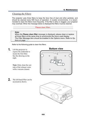 Page 115
6. Maintenance 
103 
Cleaning the Filters 
The projector uses three filters to keep the  fans free of dust and other particles, and 
should be cleaned every 500 hours of operati on. In dustier environments, it is recom-
mended to clean the filters more frequently. If t he filter is dirty or clogged, your projector 
may overheat. When the message below is displayed the filters must be cleaned. 
 
Note:   
When the  Please clean filter  message is displayed,  please clean or replace 
all three filters at...