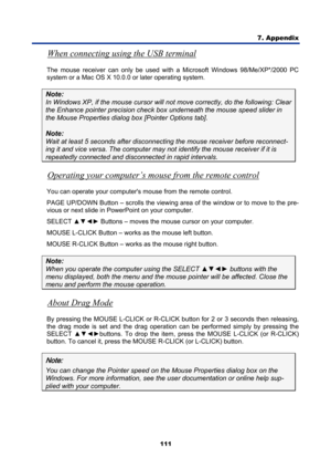 Page 123
7. Appendix 
111 
When connecting using the USB terminal 
The mouse receiver can only be used with a Microsoft Windows 98/Me/XP*/2000 PC 
system or a Mac OS X 10.0.0 or later operating system. 
Note:  
In Windows XP, if the mouse cursor will not  move correctly, do the following: Clear 
the Enhance pointer precision check box underneath t he mouse speed slider in 
the Mouse Properties dialog box  [Pointer Options tab]. 
Note:  
Wait at least 5 seconds  after disconnecting the mouse  receiver before...