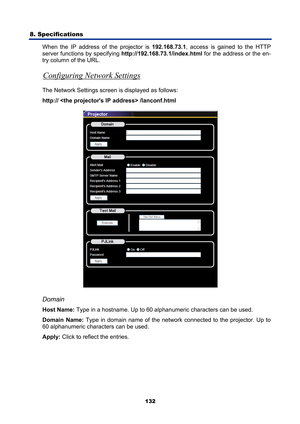 Page 144
8. Specifications 
132
When the IP address of the projector is  192.168.73.1, access is gained to the HTTP 
server functions by specifying  http://192.168.73.1/index.html  for the address or the en-
try column of the URL. 
Configuring Network Settings 
The Network Settings screen  is displayed as follows: 
http://  /lanconf.html 
 
Domain 
Host Name: Type in a hostname. Up to 60 alphanumeric characters can be used. 
Domain Name:  Type in domain name of the network c onnected to the projector. Up to 
60...