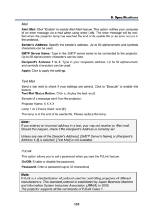 Page 145
8. Specifications  
133 
Mail 
Alert Mail: Click “Enable” to enable Alert Mail featur e. This option notifies your computer 
of an error message via e-mail when using wired LAN. The error message will be noti-
fied when the projector lamp has reached the end of its usable life or an error occurs in 
the projector. 
Senders Address:  Specify the sender’s address. Up to 60 alphanumeric and symbols 
characters can be used.  
SMTP Server Name:  Type in the SMTP server name to be connected to the projector....