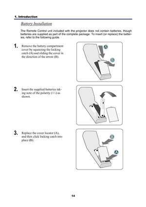 Page 26
1. Introduction 
14
Battery Installation 
The Remote Control unit included with the projector does not contain batteries, though 
batteries are supplied as part of the complete package. To insert (or replace) the batter-
ies, refer to the following guide. 
1.  Remove the battery compartment 
cover by squeezing the locking 
catch (A) and sliding the cover in 
the direction of the arrow (B). 
 
2.  Insert the supplied batteries tak-
ing note of the polarity (+/-) as 
shown. 
 
3.  Replace the cover...