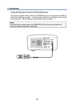 Page 28
1. Introduction 
16
Using the Remote Control in Wired Operation 
Connect the supplied remote cable to the REMOTE2 jack on the projector (see r Ter-
minal Panel Features on page 
10 ) and the other end to the remote jack on the remote 
control (see item 1, 
s  Part Names of the Remote Control on page 12 ). 
Note:   
Connecting the remote cabl e to the REMOTE2 jack on the terminal panel will 
make the wireless operation unavailable. 
 
 
 
 
  