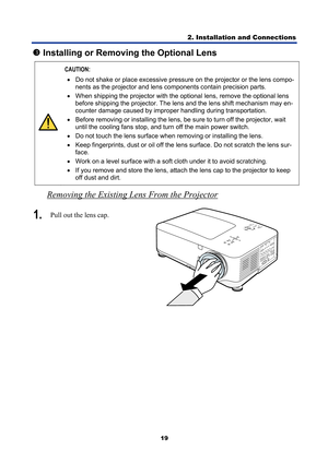 Page 31
2. Installation and Connections 
19 
p Installing or Removing the Optional Lens 
  CAUTION: 
•   Do not shake or place excessive pressure on the projector or the lens compo-
nents as the projector and lens com ponents contain precision parts. 
•   When shipping the projector with the optional lens, remove the optional lens 
before shipping the projector. The lens and the lens shift mechanism may en-
counter damage caused by improper handling during transportation. 
•   Before removing or installing the...