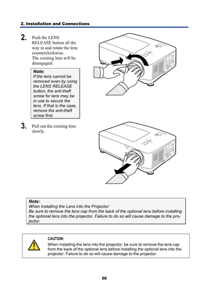 Page 32
2. Installation and Connections 
20
2.  Push the LENS 
RELEASE button all the 
way in and rotate the lens 
counterclockwise. 
The existing lens will be 
disengaged. 
Note: 
If the lens cannot be 
removed even by using 
the LENS RELEASE 
button, the anti-theft 
screw for lens may be 
in use to secure the 
lens. If that is the case, 
remove the anti-theft 
screw first. 
 
3.  Pull out the existing lens 
slowly. 
 
 
Note: 
When Installing the Lens into the Projector: 
Be sure to remove the lens  cap from...