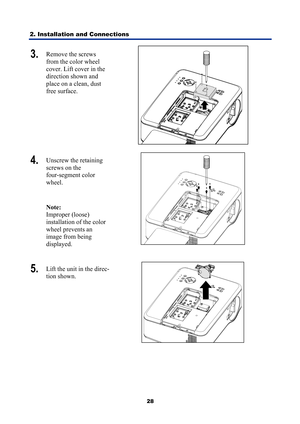 Page 40
2. Installation and Connections 
28
3.  Remove the screws 
from the color wheel 
cover. Lift cover in the 
direction shown and 
place on a clean, dust 
free surface. 
 
4.  Unscrew the retaining 
screws on the  
four-segment color 
wheel. 
Note:  
Improper (loose) 
installation of the color 
wheel prevents an 
image from being 
displayed. 
 
5.   Lift the unit in the direc-
tion shown. 
  
