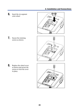 Page 41
2. Installation and Connections 
29 
6.  Insert the six-segment 
color wheel  
 
7.  Secure the retaining 
screws as shown. 
 
8.  Replace the wheel cover 
as shown and secure the 
screws to lock the cover 
in place. 
 
  