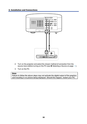 Page 44
2. Installation and Connections 
32
 
2.  Turn on the projector and select the chosen method of connection from the  source menu before turning on the PC (see 
o Selecting a Source on page 39 ). 
3.  Turn on the PC. 
Note: 
Failure to follow the above steps may not ac tivate the digital output of the graphics 
card resulting in no picture being displayed. Should this happen, restart your PC.   