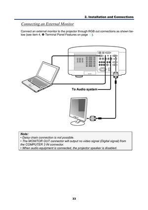 Page 45
2. Installation and Connections 
33 
Connecting an External Monitor 
Connect an external monitor to the projector through RGB out connections as shown be-
low (see item 4, 
r Terminal Panel Features on page 10 ). 
 
 
Note: 
• Daisy chain connecti on is not possible. 
• The MONITOR OUT connector will output  no video signal (Digital signal) from 
the COMPUTER 3 IN connector. 
• When audio equipment is connected, the projector speaker is disabled.  