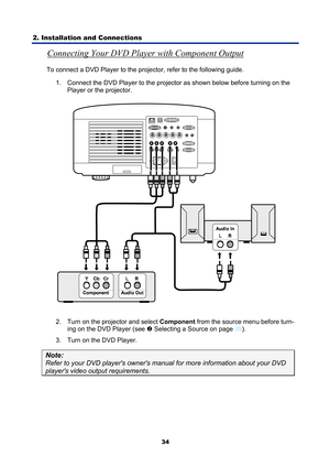 Page 46
2. Installation and Connections 
34
Connecting Your DVD Player with Component Output 
To connect a DVD Player to the projector, refer to the following guide. 1.  Connect the DVD Player to the projector as shown below before turning on the  Player or the projector. 
 
2.  Turn on the projector and select  Component from the source menu before turn-
ing on the DVD Player (see 
o  Selecting a Source on page 39 ). 
3.  Turn on the DVD Player. 
Note: 
Refer to your DVD players owners m anual for more...