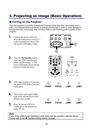 Page 49
 
37 
3. Projecting an Image (Basic Operation) 
n Turning on the Projector 
Once the projector is correctly located and  the power cable and other connections are in 
place, it is important that the projector is  powered on correctly in order to avoid damage to 
components and unnecessary wear and tear. Refer to the following guide to power on the 
projector. 
1.   Connect the power cable (A). 
Press the main power switch (  I ) 
to the on  position as shown (B). 
The power LED lights orange. 
B
A 
2....