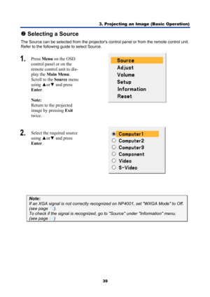 Page 51
3. Projecting an Image (Basic Operation) 
39 
o Selecting a Source 
The Source can be selected from the projectors  control panel or from the remote control unit. 
Refer to the following gui de to select Source. 
1.  Press  Menu  on the OSD 
control panel or on the 
remote control unit to dis-
play the  Main Menu . 
Scroll to the  Source menu 
using  ▲or▼  and press 
Enter . 
 
Note:   
Return to the projected 
image by pressing  Exit 
twice. 
 
2.   Select the required source 
using  ▲or▼  and press...