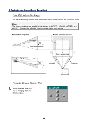 Page 54
3. Projecting an Image (Basic Operation) 
42
Lens Shift Adjustable Range 
The adjustable range for lens shift is tabulated below and subject to the conditions listed. 
Note: 
The drawings below are applied to the lenses for NP07ZL, NP08ZL, NP09ZL, and 
NP10ZL. The lens for NP06FL does not have a lens shift feature. 
 
 
From the Remote Control Unit 
1.   Press the  Lens Shift  but-
ton to bring up the Lens 
Shift window. 
  