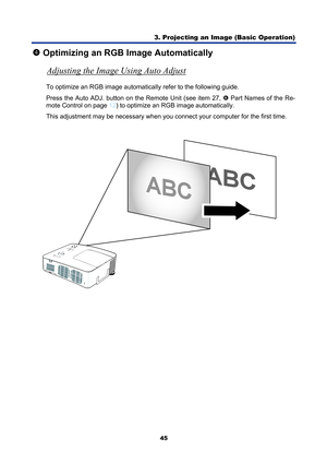 Page 57
3. Projecting an Image (Basic Operation) 
45 
q Optimizing an RGB Image Automatically 
Adjusting the Image Using Auto Adjust
 
To optimize an RGB image automatically refer to the following guide. 
Press the Auto ADJ. button on the Remote Unit (see item 27, 
s  Part Names of the Re-
mote Control on page 
12 ) to optimize an RGB image automatically. 
This adjustment may be necessary when you  connect your computer for the first time. 
  