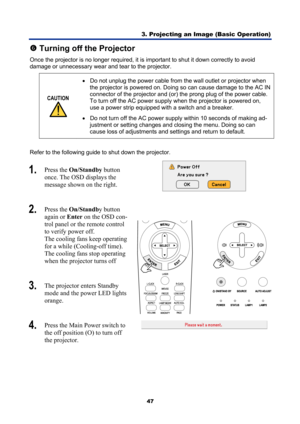 Page 59
3. Projecting an Image (Basic Operation) 
47 
s Turning off the Projector 
Once the projector is no longer required, it is  important to shut it down correctly to avoid 
damage or unnecessary wear and tear to the projector. 
CAUTION 
 •
  Do not unplug the power cable from the wall outlet or projector when 
the projector is powered on. Doing so can cause damage to the AC IN 
connector of the projector and (or)  the prong plug of the power cable. 
To turn off the AC power supply when the projector is...