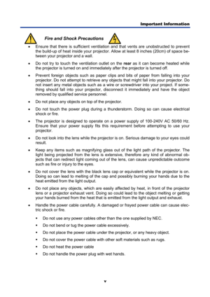 Page 7
Important Information  
v 
 Fire and Shock Precautions  •
  Ensure that there is sufficient ventilati on and that vents are unobstructed to prevent 
the build-up of heat inside your projector. A llow at least 8 inches (20cm) of space be-
tween your projector and a wall. 
•   Do not try to touch the ventilation outlet on the  rear as it can become heated while 
the projector is turned on  and immediately after the  projector is turned off. 
•   Prevent foreign objects such as paper clips and bits of...