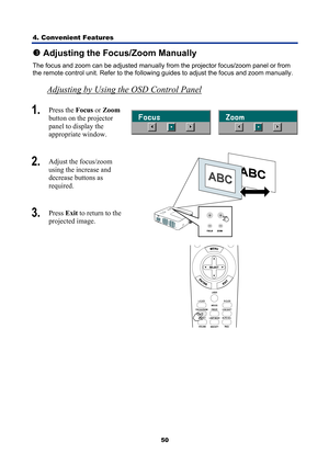 Page 62
4. Convenient Features 
50
p Adjusting the Focus/Zoom Manually 
The focus and zoom can be adjusted manually from the projector focus/zoom panel or from 
the remote control unit. Refer to the following guides to adjust the focus and zoom manually. 
Adjusting by Using the OSD Control Panel 
1.  Press the  Focus or Zoom  
button on the projector 
panel to display the  
appropriate window. 
 
2.   Adjust the focus/zoom 
using the increase and 
decrease buttons as  
required. 
3.  Press  Exit to return to...