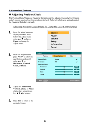 Page 66
4. Convenient Features 
54
s Adjusting Position/Clock 
The Position/Clock/Phase and Keystone Correction can be adjusted manually from the pro-
jectors control panel or from the remote control unit. Refer to the following guides to adjust 
the Keystone Distortion manually. 
Adjusting Position/Clock/Phase by Using the OSD Control Panel 
1.  Press the Menu button to 
display the Main menu. 
Select the Adjust menu 
using  ▲or▼  and press 
Enter  to display the  
Adjust menu. 
 
2.   From the Adjust menu,...