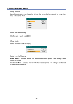 Page 94
5. Using On-Screen Display 
82
Lamp Interval 
Lamp Interval determines the period of time after which the lamp should be swap when 
lamp select is not Dual. 
 
Select from the following: 
Off , 1 week , 4 week  and 2000H   
 
Menu Mode 
Select the Menu Mode to display. 
 
Select from the following: 
Basic Menu  – Displays menus with minimum essential options. This setting is best 
suited to novices. 
Advanced Menu  – Displays menus with all available options. This setting is best suited 
to experienced...