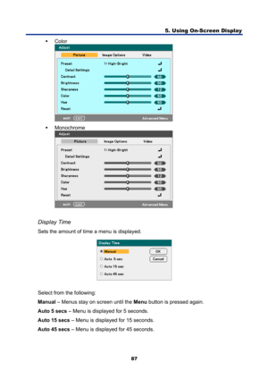 Page 99
5. Using On-Screen Display 
87 
ƒ Color 
 
ƒ  Monochrome 
 
 
Display Time 
Sets the amount of time a menu is displayed. 
 
Select from the following: 
Manual  – Menus stay on screen until the  Menu button is pressed again. 
Auto 5 secs  – Menu is displayed for 5 seconds. 
Auto 15 secs  – Menu is displayed for 15 seconds. 
Auto 45 secs  – Menu is displayed for 45 seconds. 
  