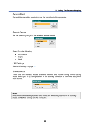 Page 101
5. Using On-Screen Display 
89 
DynamicBlack 
DynamicBlack enables you to improve  the black level of the projector. 
 
 
Remote Sensor 
Set the operating range for the wireless remote control. 
 
Select from the following:  ƒ Front/Back 
ƒ  Front 
ƒ  Back 
 
LAN Settings 
See LAN Settings on page 91 . 
 
Standby Mode 
There are two standby modes available:  Normal and Power-Saving. Power-Saving 
mode allows you to put the projector in t he standby condition to consume less power 
than Normal. 
 
Note:...