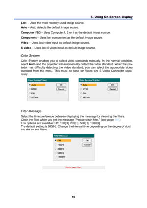 Page 107
5. Using On-Screen Display 
95 
Last – Uses the most recently used image source. 
Auto  – Auto detects the default image source. 
Computer1/2/3  – Uses Computer1, 2 or 3 as the default image source. 
Component  – Uses last component as the default image source. 
Video  – Uses last video input as default image source. 
S-Video  – Uses last S-video input as default image source. 
 
Color System 
Color System enables you to select video st andards manually. In the normal condition, 
select  Auto and the...