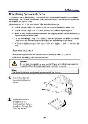 Page 117
6. Maintenance 
105 
o Replacing Consumable Parts 
During the course of normal usage, consumable  parts become worn out resulting in reduced 
performance. The following guides detail how to replace the various consumable parts within 
the projector quickly and safely. 
Before replacing any of the parts, please take note of the following: 
•  Ensure that the projector is turned o ff and disconnected from the power supply. 
•   Ensure that the projector is in a cle an, stable position before replacing...