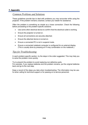 Page 126
7. Appendix 
114
Common Problems and Solutions 
These guidelines provide tips to deal with problems you may encounter while using the 
projector. If the problem remains unsolved, contact your dealer for assistance. 
Often the problem is something as simple as a loose connection. Check the following 
before proceeding to the problem-specific solutions. 
•  Use some other electrical device to confir m that the electrical outlet is working. 
•   Ensure the projector is turned on. 
•   Ensure all...