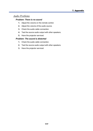 Page 129
7. Appendix 
117 
Audio Problems 
Problem: There is no sound 
1. Adjust the volume on the remote control.  
2.  Adjust the volume of the audio source. 
3.  Check the audio cable connection. 
4.  Test the source audio output with other speakers. 
5.  Have the projector serviced. 
Problem: The sound is distorted  
1. Check the audio cable connection. 
2.  Test the source audio output with other speakers. 
3.  Have the projector serviced.  