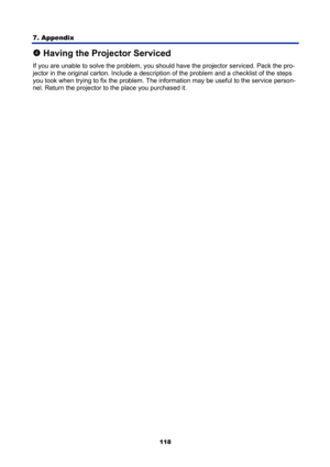 Page 130
7. Appendix 
118
q Having the Projector Serviced 
If you are unable to solve the problem, you shoul d have the projector serviced. Pack the pro-
jector in the original carton. Include a descripti on of the problem and a checklist of the steps 
you took when trying to fix the problem. The  information may be useful to the service person-
nel. Return the projector to the place you purchased it. 
  