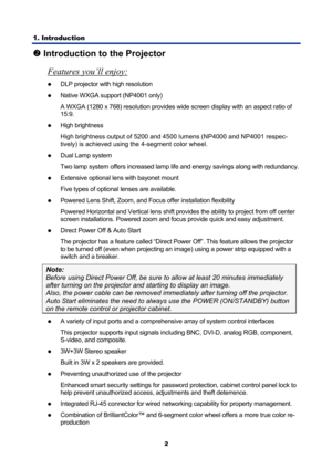 Page 14
1. Introduction 
2
o Introduction to the Projector 
Features you’ll enjoy:
 
z DLP projector with high resolution 
z Native WXGA support (NP4001 only) 
A WXGA (1280 x 768) resolution provides wide screen display with an aspect ratio of 
15:9. 
z High brightness 
High brightness output of 5200 and 45 00 lumens (NP4000 and NP4001 respec-
tively) is achieved using the 4-segment color wheel.
 
z  Dual Lamp system 
Two lamp system offers increased lamp life and energy savings along with redundancy. 
z...