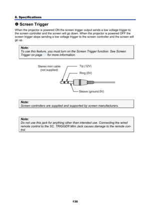 Page 142
8. Specifications 
130
s Screen Trigger 
When the projector is powered ON the screen  trigger output sends a low voltage trigger to 
the screen controller and the screen will go down . When the projector is powered OFF the 
screen trigger stops sending a low voltage tri gger to the screen controller and the screen will 
go up. 
Note: 
To use this feature, you must turn  on the Screen Trigger function. See Screen 
Trigger on page 94 for more information.  
 
Note: 
Screen controllers are supplied and...