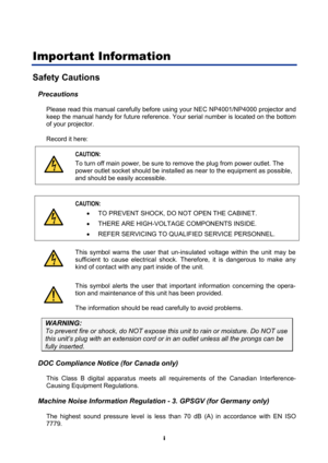 Page 3
 
i 
Important Information 
Safety Cautions 
Precautions 
Please read this manual carefully before using your NEC NP4001/NP4000 projector and 
keep the manual handy for future reference. Your serial number is located on the bottom 
of your projector.  
Record it here:  
  CAUTION: 
To turn off main power, be sure to 
remove the plug from power outlet. The 
power outlet socket should be installed  as near to the equipment as possible, 
and should be easily accessible. 
 
  CAUTION: 
•  TO PREVENT SHOCK,...